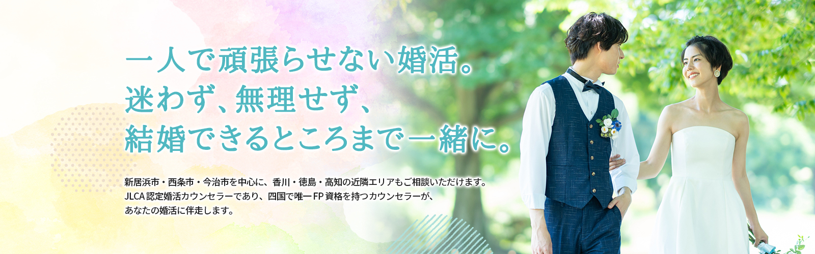 今の婚活、このままで大丈夫ですか？一人で抱え込まなくていい婚活があります。 新居浜市・西条市・今治市を中心に、香川・徳島・高知の近隣エリアもご相談頂けます。JLCA認定カウンセラーであり、四国で唯一FP資格を持つカウンセラーが、あなたの婚活に伴走します。