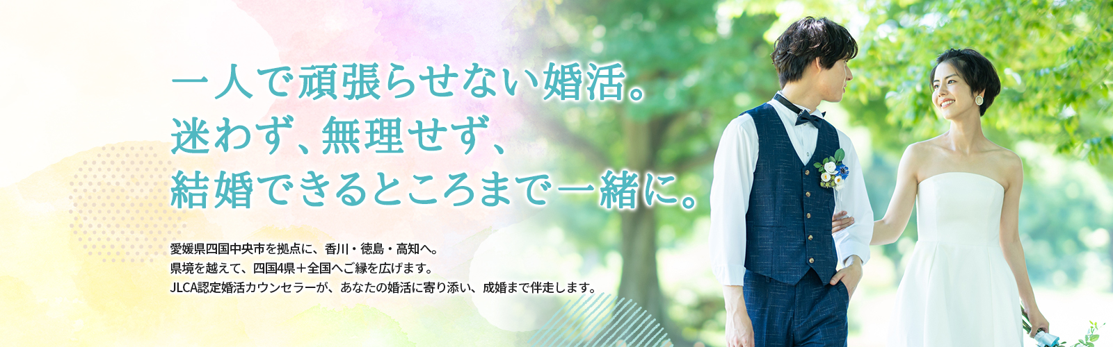 今の婚活、このままで大丈夫ですか？一人で抱え込まなくていい婚活があります。 新居浜市・西条市・今治市を中心に、香川・徳島・高知の近隣エリアもご相談頂けます。JLCA認定カウンセラーであり、四国で唯一FP資格を持つカウンセラーが、あなたの婚活に伴走します。